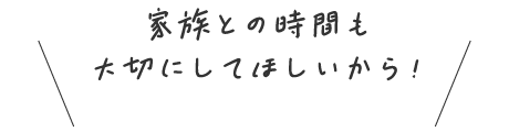 家族との時間も大切にしてほしいから！