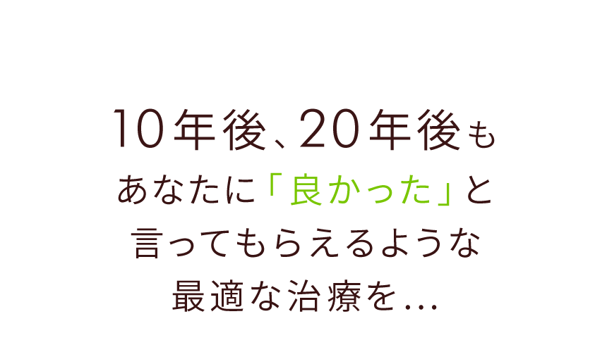 10年後、20年後もあなたに「良かった」と言ってもらえるような最適な治療を…