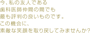 今、私の友人である歯科医師仲間の間でも最も評判の良いものです。この機会に、素敵な笑顔を取り戻してみませんか？