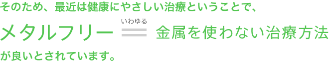 そのため、最近は健康にやさしい治療ということで、メタルフリー＝金属を使わない治療方法が良いとされています