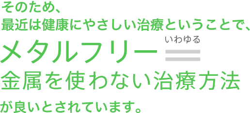 そのため、最近は健康にやさしい治療ということで、メタルフリー＝金属を使わない治療方法が良いとされています