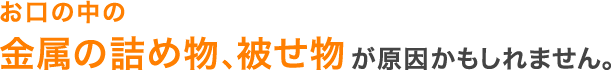 お口の中の金属の詰め物、被せ物が原因かもしれません。