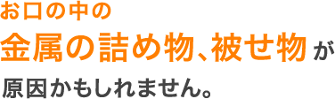 お口の中の金属の詰め物、被せ物が原因かもしれません。