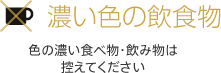 濃い色の飲食物 色の濃い食べ物・飲み物は控えてください