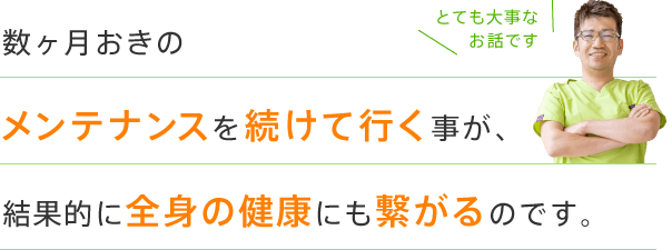 数ヶ月おきのメンテナンスを続けて行く事が、結果的に全身の健康にも繋がるのです。