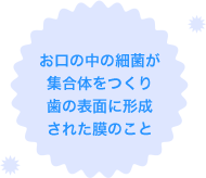 お口の中の細菌が集合体を作り歯の表面に形成された膜のこと