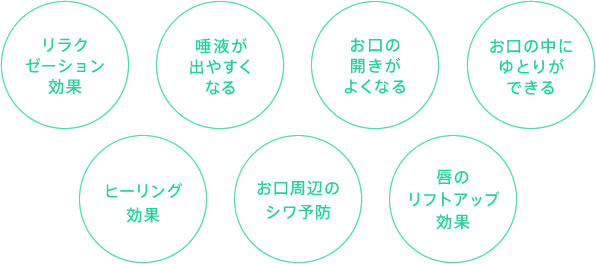 リラクゼーション効果 唾液が出やすくなる お口の開きがよくなる お口の中にゆとりができる ヒーリング効果 お口周辺のシワ予防 唇のリフトアップ効果