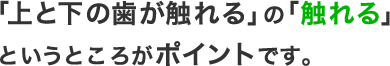 「上と下の歯が触れる」の「触れる」というところがポイントです。