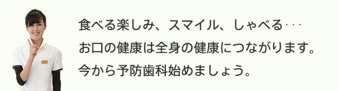 食べる楽しみ、スマイル、しゃべる…お口の健康は全身の健康につながります。今から予防歯科始めましょう。