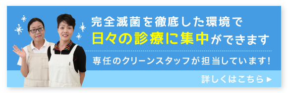 完全滅菌を徹底した環境で日々の診療に集中ができます　専任のクリーンスタッフが担当しています！