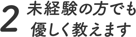 2.未経験の方でも優しく教えます